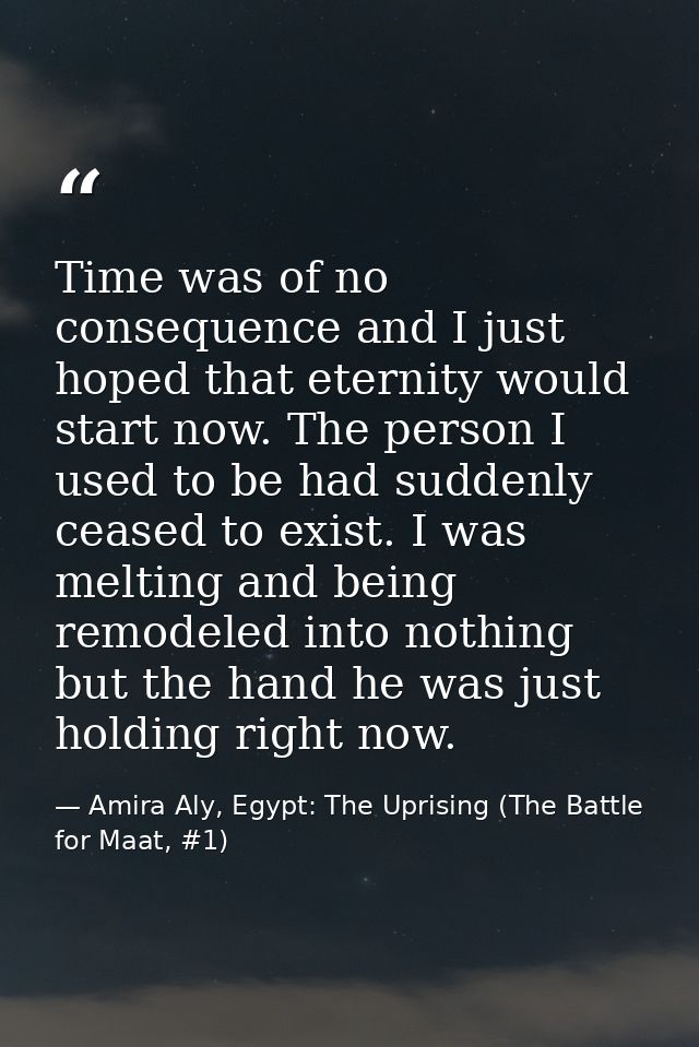 Time was of no consequence and I just hoped that eternity would start now. The person I used to be had suddenly ceased t — Amira Aly, Egypt: The Uprising (The Battle for Maat, #1)