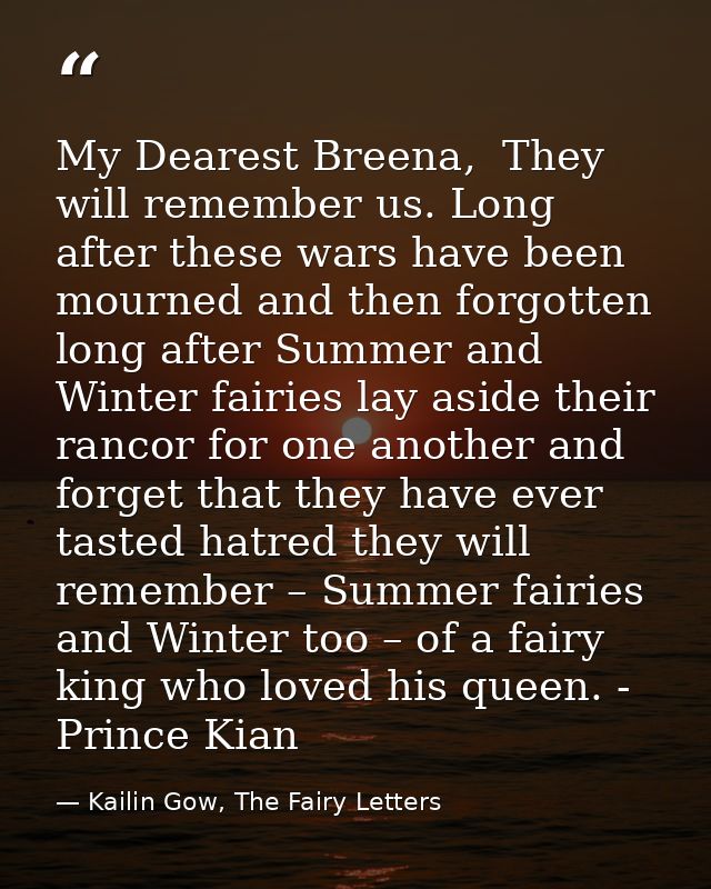 My Dearest Breena,  They will remember us. Long after these wars have been mourned and then forgotten long after Summer  — Kailin Gow, The Fairy Letters