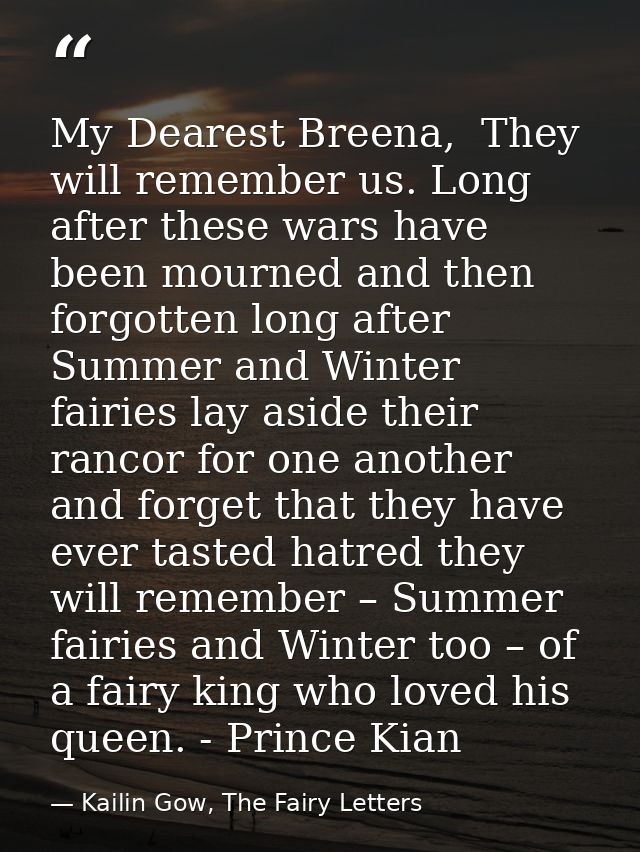 My Dearest Breena,  They will remember us. Long after these wars have been mourned and then forgotten long after Summer  — Kailin Gow, The Fairy Letters