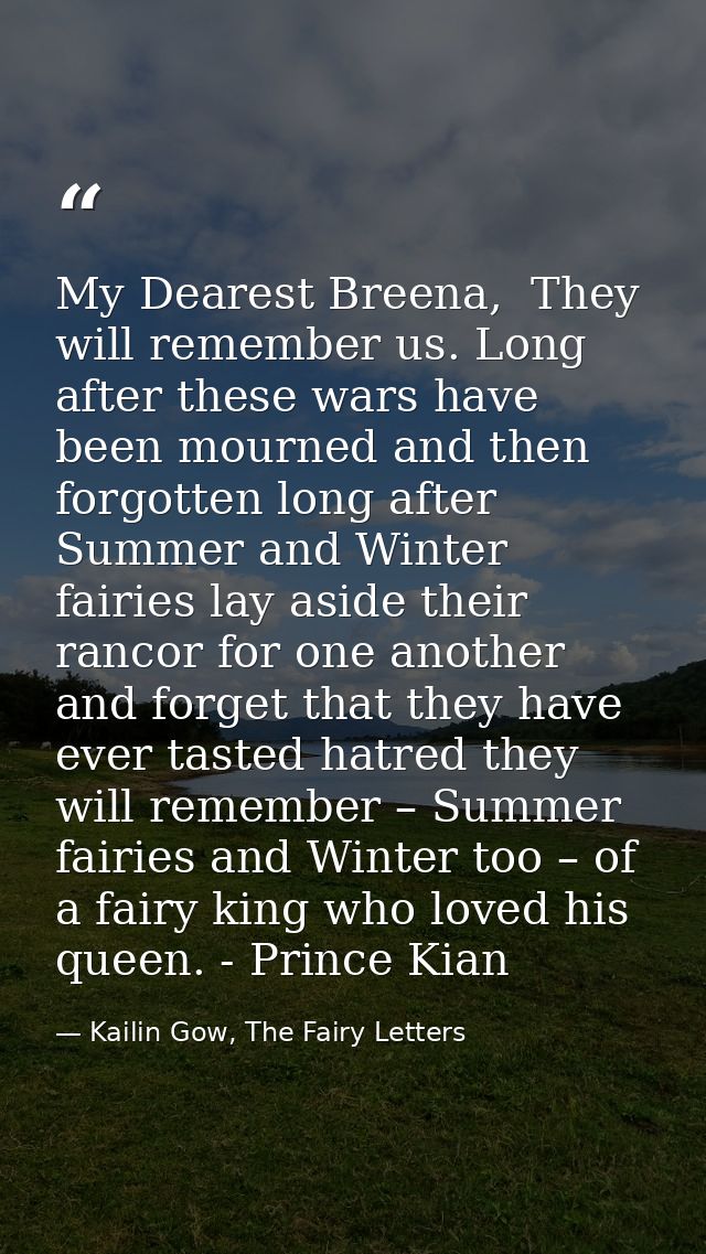 My Dearest Breena,  They will remember us. Long after these wars have been mourned and then forgotten long after Summer  — Kailin Gow, The Fairy Letters