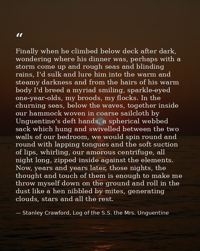 Finally when he climbed below deck after dark, wondering where his dinner was, perhaps with a storm come up and rough se — Stanley Crawford, Log of the S.S. the Mrs. Unguentine