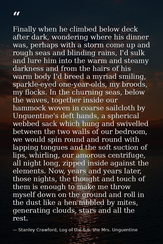 Finally when he climbed below deck after dark, wondering where his dinner was, perhaps with a storm come up and rough se — Stanley Crawford, Log of the S.S. the Mrs. Unguentine