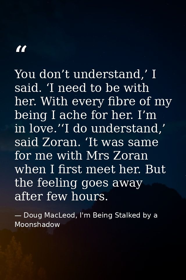 You don’t understand,’ I said. ‘I need to be with her. With every fibre of my being I ache for her. I’m in love.’‘I do u — Doug MacLeod, I'm Being Stalked by a Moonshadow