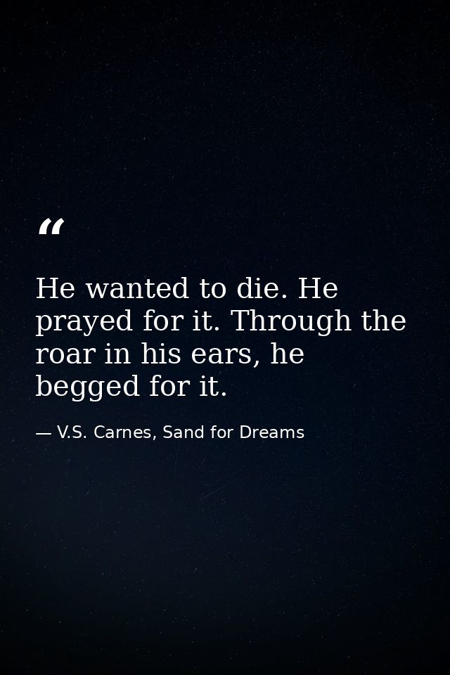 He wanted to die. He prayed for it. Through the roar in his ears, he begged for it. — V.S. Carnes, Sand for Dreams