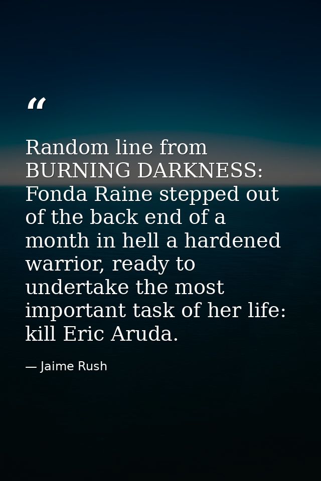 Random line from BURNING DARKNESS: Fonda Raine stepped out of the back end of a month in hell a hardened warrior, ready  — Jaime Rush
