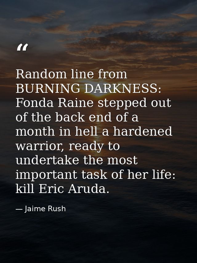 Random line from BURNING DARKNESS: Fonda Raine stepped out of the back end of a month in hell a hardened warrior, ready  — Jaime Rush