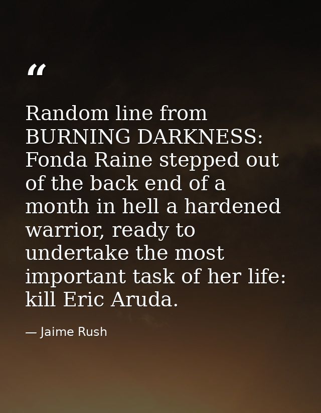 Random line from BURNING DARKNESS: Fonda Raine stepped out of the back end of a month in hell a hardened warrior, ready  — Jaime Rush