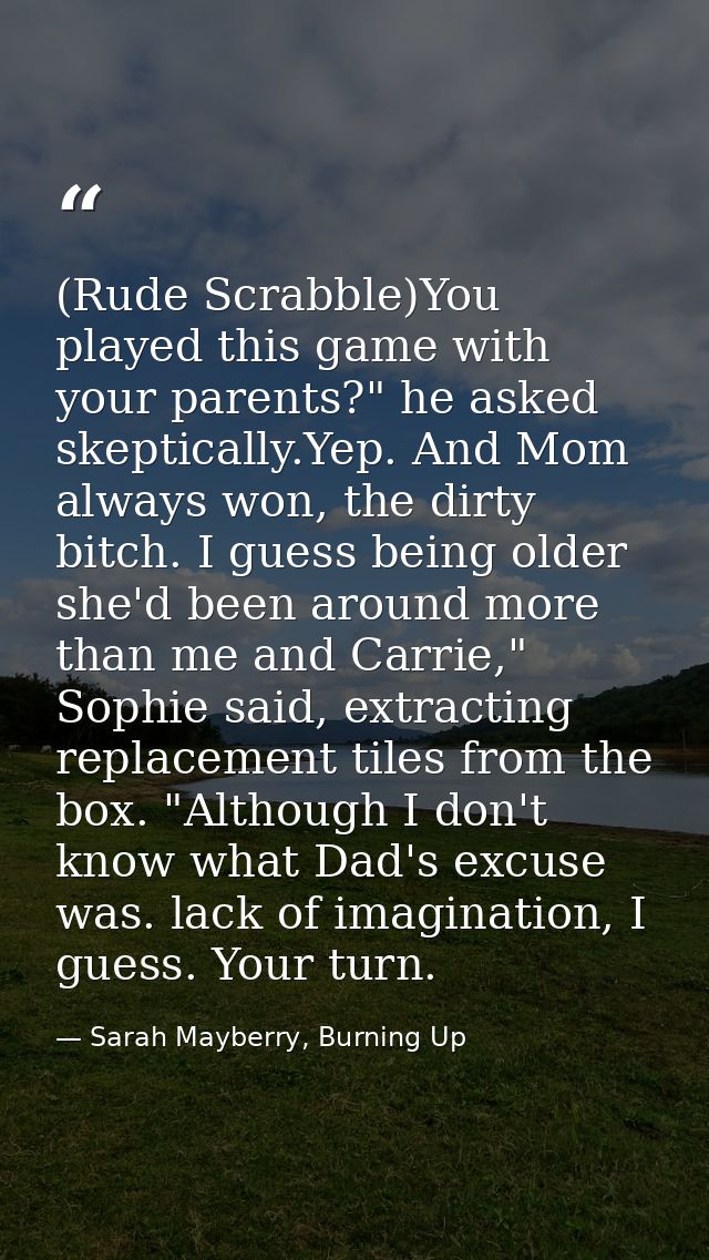 (Rude Scrabble)You played this game with your parents?" he asked skeptically.Yep. And Mom always won, the dirty bitch. I — Sarah Mayberry, Burning Up