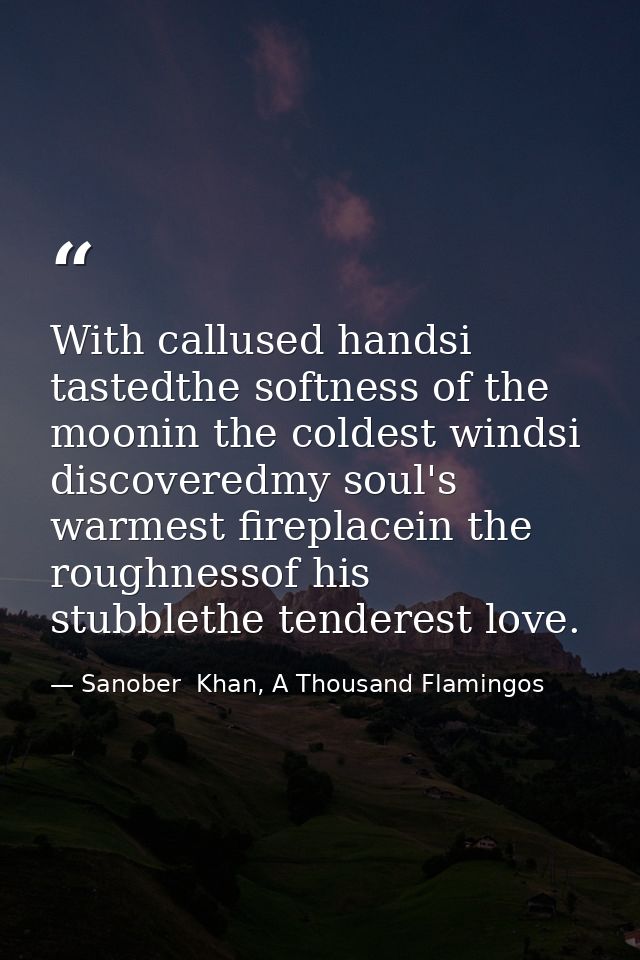 With callused handsi tastedthe softness of the moonin the coldest windsi discoveredmy soul's warmest fireplacein the rou — Sanober  Khan, A Thousand Flamingos