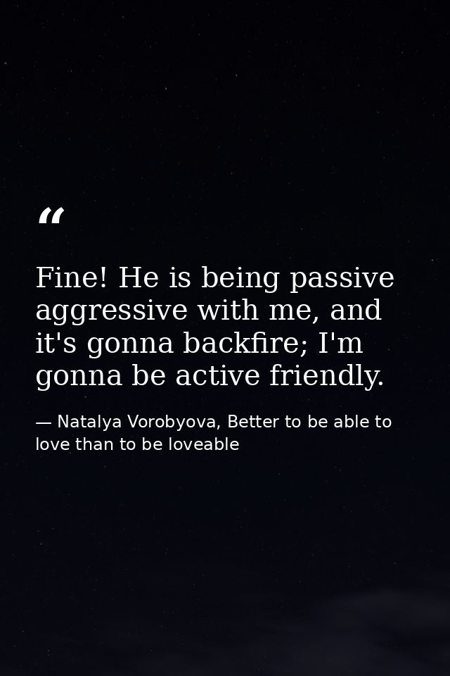 Fine! He is being passive aggressive with me, and it's gonna backfire; I'm gonna be active friendly. — Natalya Vorobyova, Better to be able to love than to be loveable