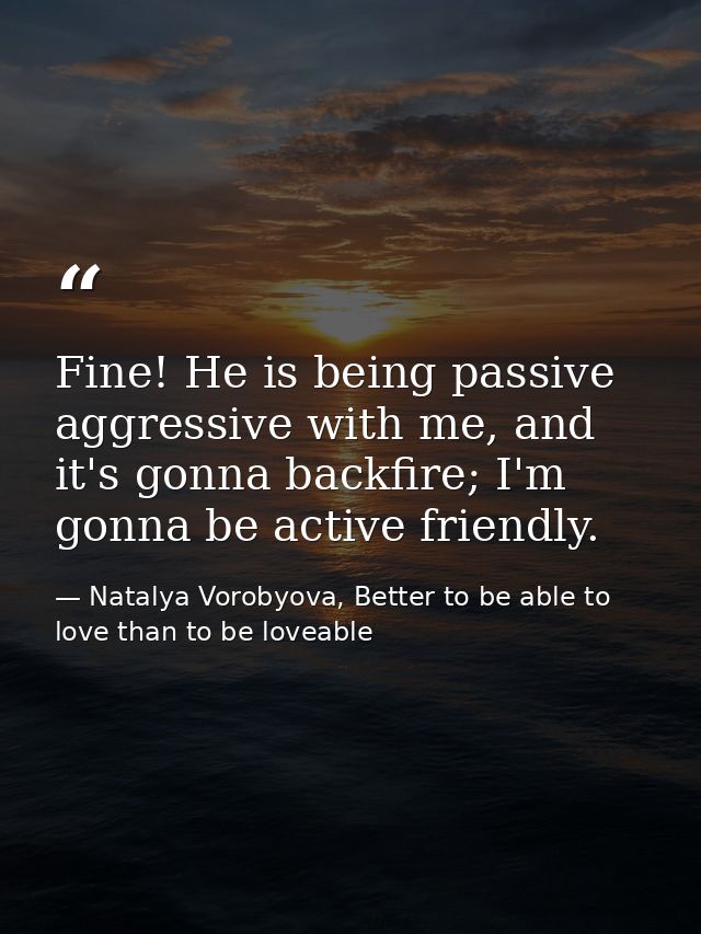 Fine! He is being passive aggressive with me, and it's gonna backfire; I'm gonna be active friendly. — Natalya Vorobyova, Better to be able to love than to be loveable