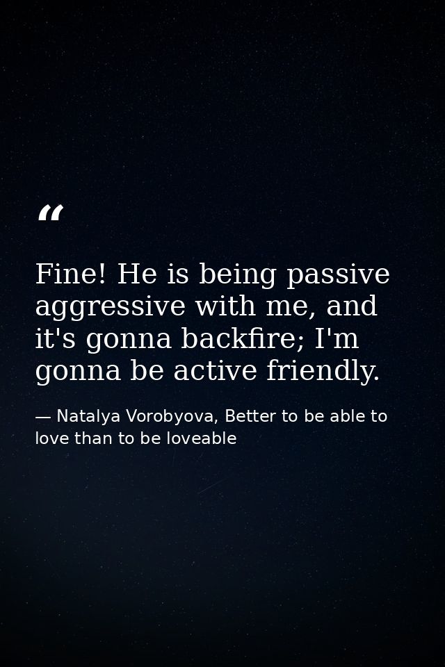 Fine! He is being passive aggressive with me, and it's gonna backfire; I'm gonna be active friendly. — Natalya Vorobyova, Better to be able to love than to be loveable
