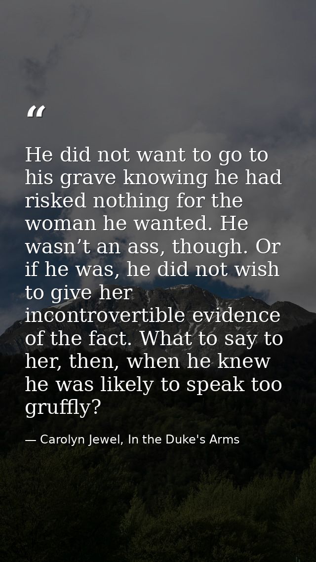 He did not want to go to his grave knowing he had risked nothing for the woman he wanted. He wasn’t an ass, though. Or i — Carolyn Jewel, In the Duke's Arms