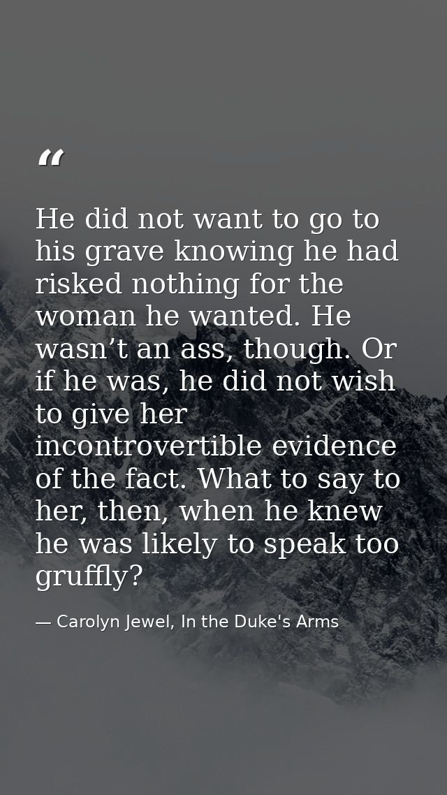 He did not want to go to his grave knowing he had risked nothing for the woman he wanted. He wasn’t an ass, though. Or i — Carolyn Jewel, In the Duke's Arms