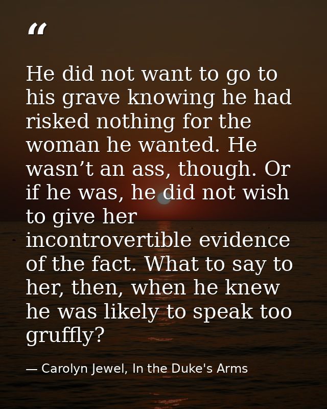 He did not want to go to his grave knowing he had risked nothing for the woman he wanted. He wasn’t an ass, though. Or i — Carolyn Jewel, In the Duke's Arms