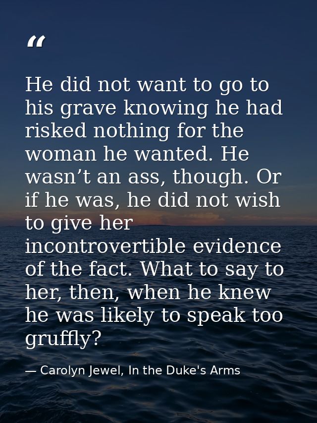 He did not want to go to his grave knowing he had risked nothing for the woman he wanted. He wasn’t an ass, though. Or i — Carolyn Jewel, In the Duke's Arms