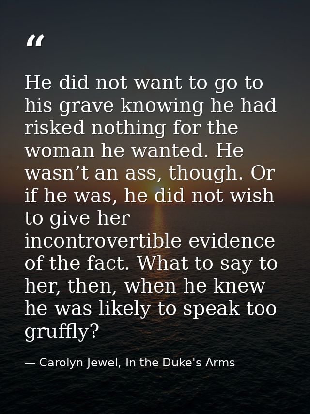 He did not want to go to his grave knowing he had risked nothing for the woman he wanted. He wasn’t an ass, though. Or i — Carolyn Jewel, In the Duke's Arms