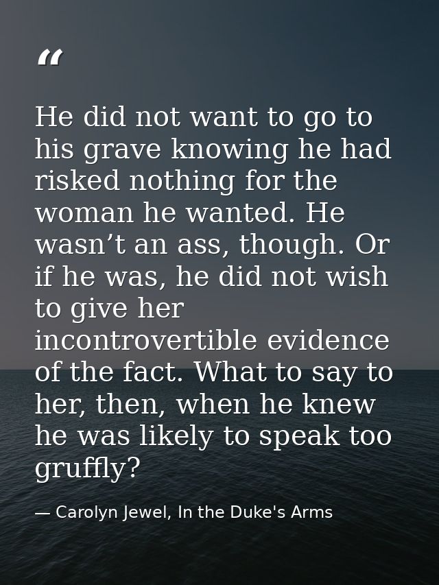 He did not want to go to his grave knowing he had risked nothing for the woman he wanted. He wasn’t an ass, though. Or i — Carolyn Jewel, In the Duke's Arms