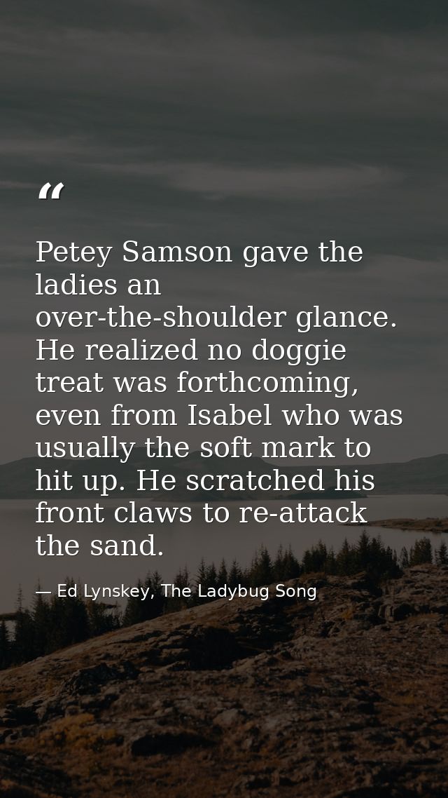 Petey Samson gave the ladies an over-the-shoulder glance. He realized no doggie treat was forthcoming, even from Isabel  — Ed Lynskey, The Ladybug Song