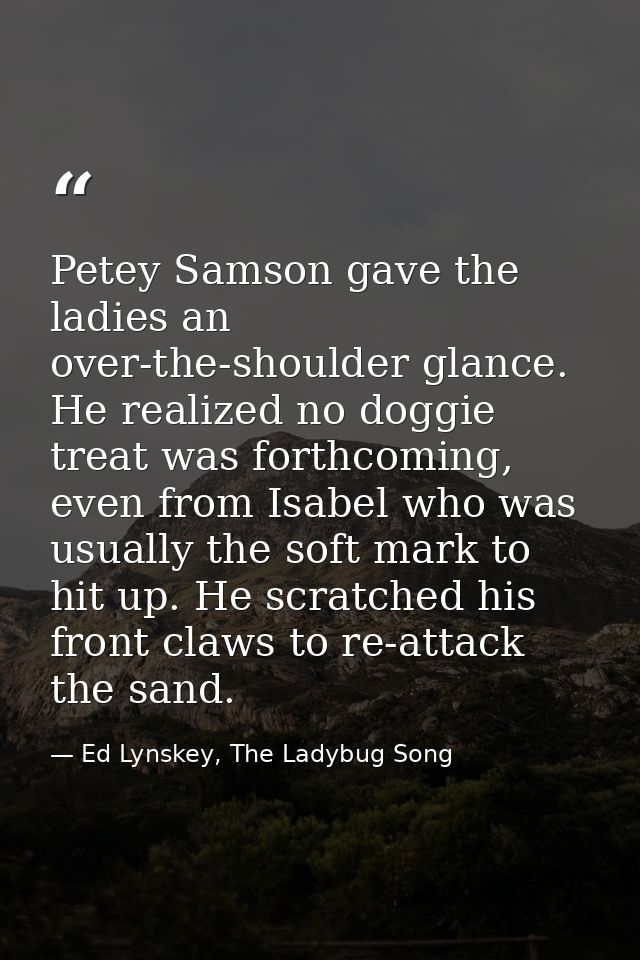 Petey Samson gave the ladies an over-the-shoulder glance. He realized no doggie treat was forthcoming, even from Isabel  — Ed Lynskey, The Ladybug Song