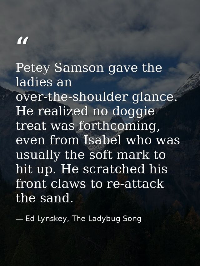 Petey Samson gave the ladies an over-the-shoulder glance. He realized no doggie treat was forthcoming, even from Isabel  — Ed Lynskey, The Ladybug Song