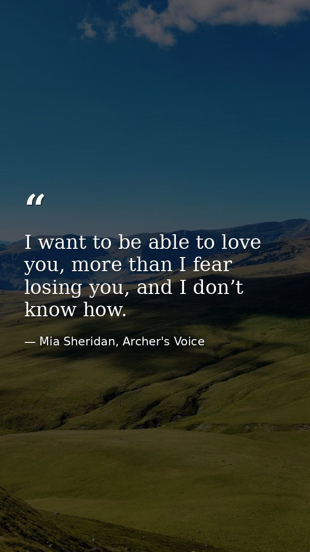 I want to be able to love you, more than I fear losing you, and I don’t know how. — Mia Sheridan, Archer's Voice