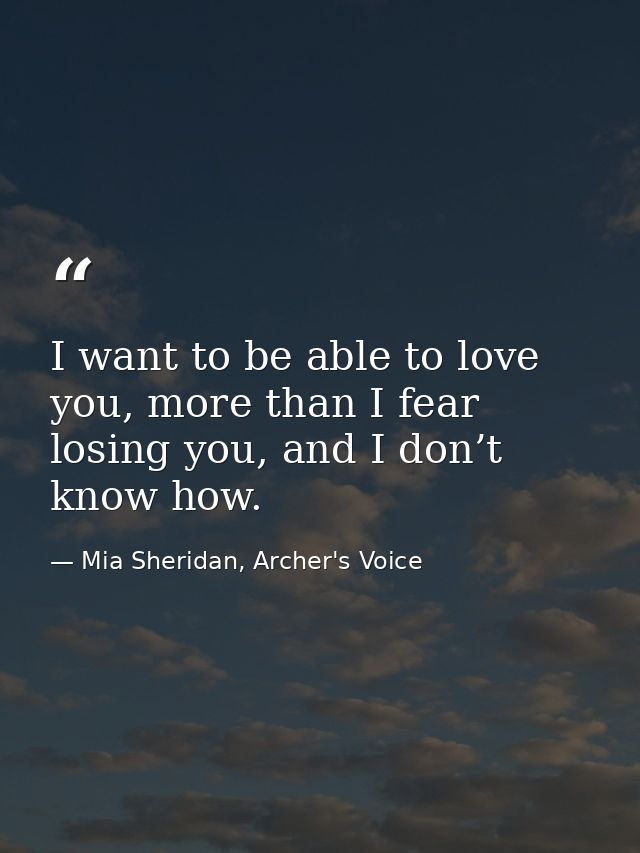 I want to be able to love you, more than I fear losing you, and I don’t know how. — Mia Sheridan, Archer's Voice