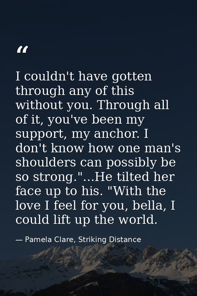 I couldn't have gotten through any of this without you. Through all of it, you've been my support, my anchor. I don't kn — Pamela Clare, Striking Distance