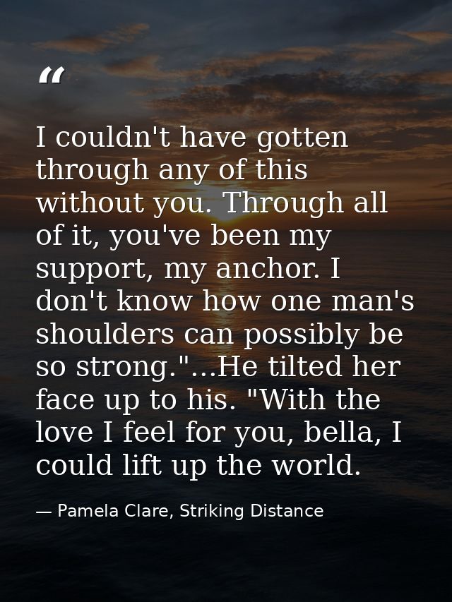 I couldn't have gotten through any of this without you. Through all of it, you've been my support, my anchor. I don't kn — Pamela Clare, Striking Distance
