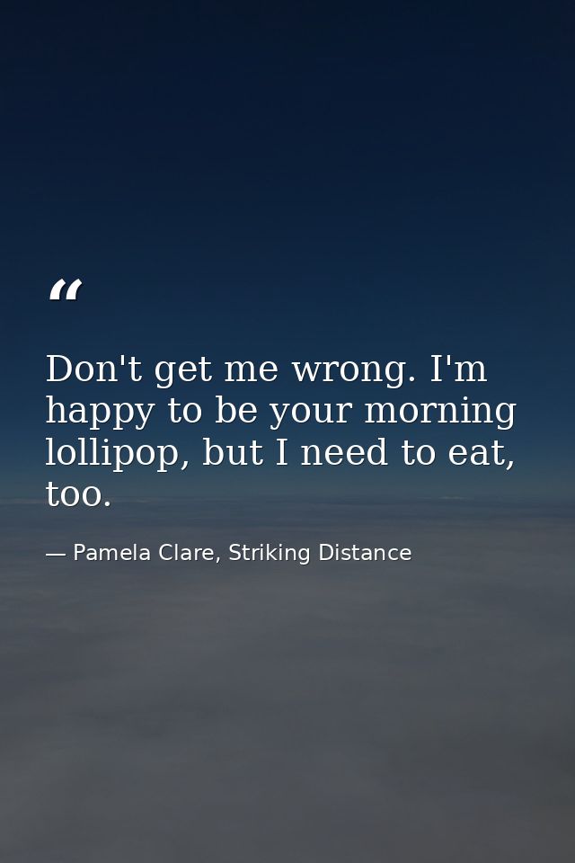 Don't get me wrong. I'm happy to be your morning lollipop, but I need to eat, too. — Pamela Clare, Striking Distance