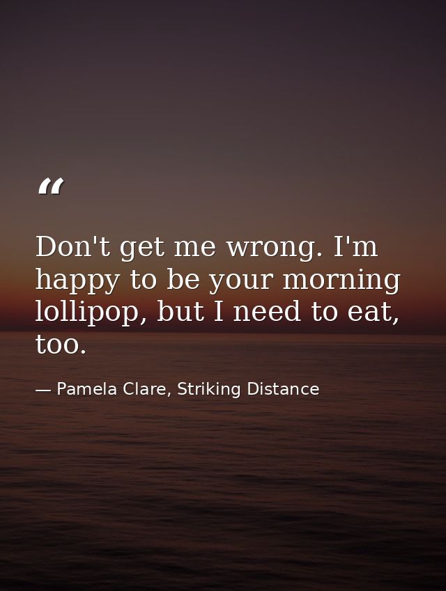 Don't get me wrong. I'm happy to be your morning lollipop, but I need to eat, too. — Pamela Clare, Striking Distance