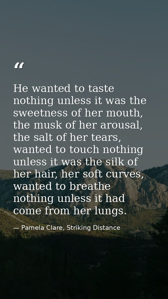 He wanted to taste nothing unless it was the sweetness of her mouth, the musk of her arousal, the salt of her tears, wan — Pamela Clare, Striking Distance