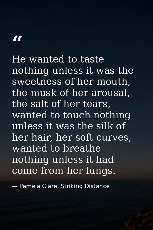 He wanted to taste nothing unless it was the sweetness of her mouth, the musk of her arousal, the salt of her tears, wan — Pamela Clare, Striking Distance