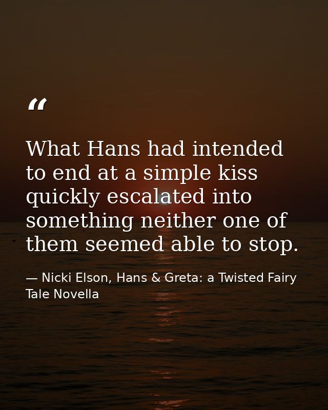 What Hans had intended to end at a simple kiss quickly escalated into something neither one of them seemed able to stop. — Nicki Elson, Hans & Greta: a Twisted Fairy Tale Novella