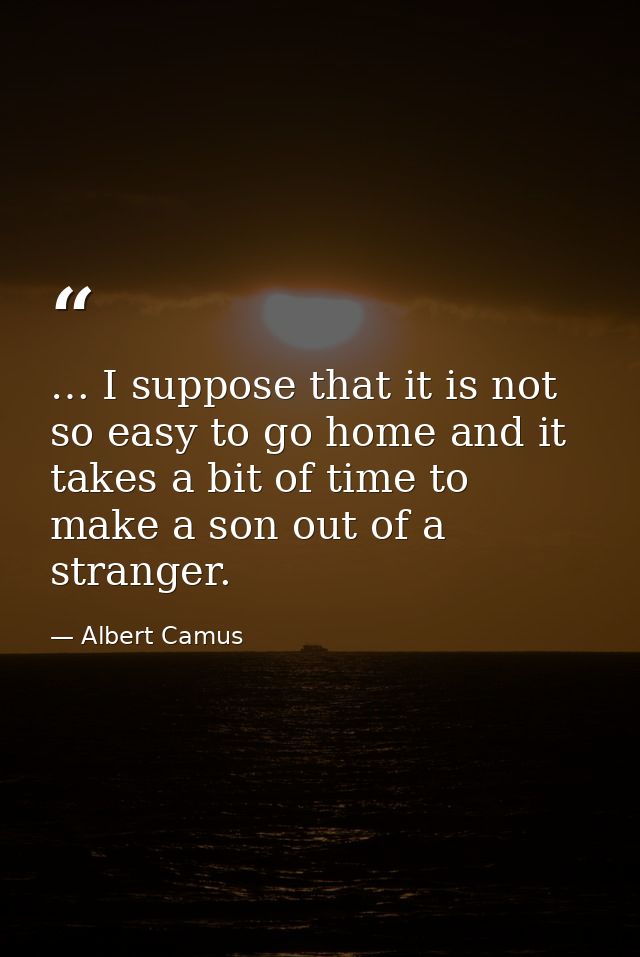 … I suppose that it is not so easy to go home and it takes a bit of time to make a son out of a stranger. — Albert Camus