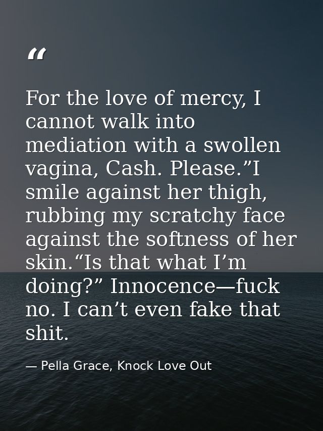 For the love of mercy, I cannot walk into mediation with a swollen vagina, Cash. Please.”I smile against her thigh, rubb — Pella Grace, Knock Love Out