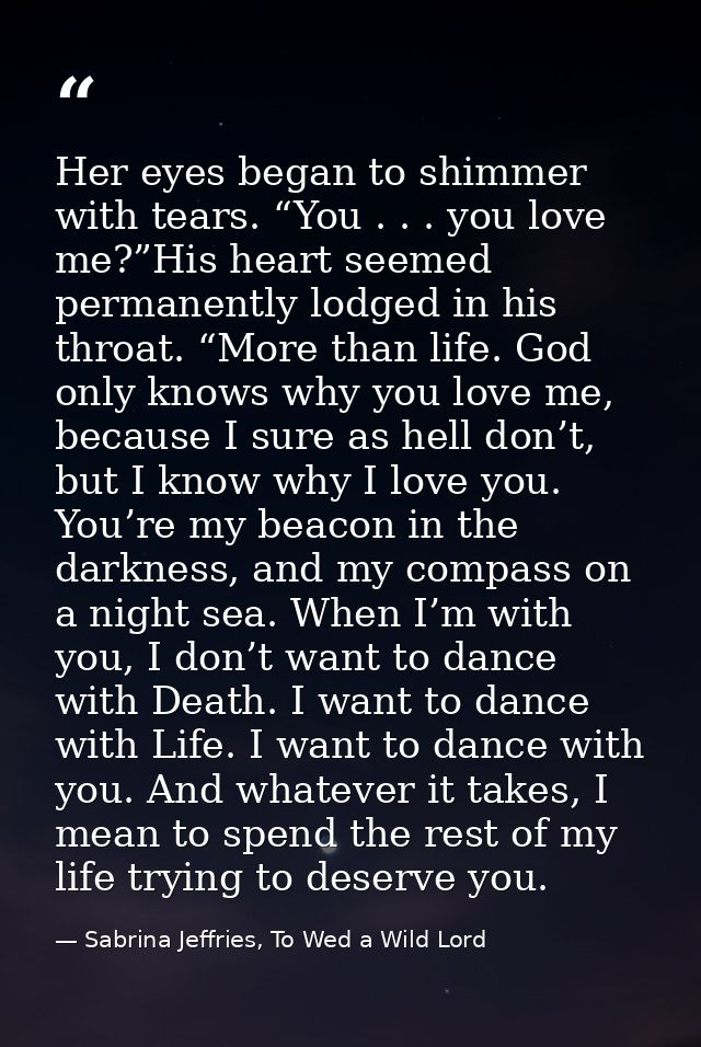 Her eyes began to shimmer with tears. “You . . . you love me?”His heart seemed permanently lodged in his throat. “More t — Sabrina Jeffries, To Wed a Wild Lord