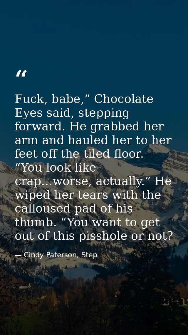 Fuck, babe,” Chocolate Eyes said, stepping forward. He grabbed her arm and hauled her to her feet off the tiled floor. “ — Cindy Paterson, Step