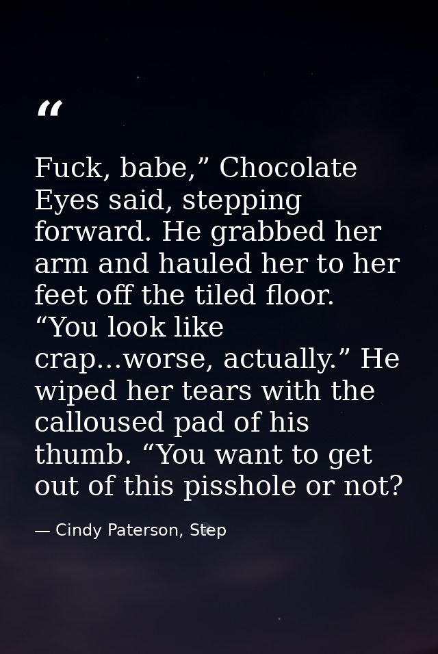Fuck, babe,” Chocolate Eyes said, stepping forward. He grabbed her arm and hauled her to her feet off the tiled floor. “ — Cindy Paterson, Step