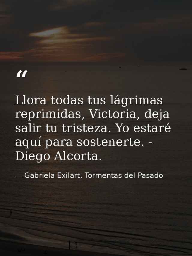 Llora todas tus lágrimas reprimidas, Victoria, deja salir tu tristeza. Yo estaré aquí para sostenerte. - Diego Alcorta. — Gabriela Exilart, Tormentas del Pasado