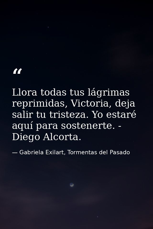 Llora todas tus lágrimas reprimidas, Victoria, deja salir tu tristeza. Yo estaré aquí para sostenerte. - Diego Alcorta. — Gabriela Exilart, Tormentas del Pasado
