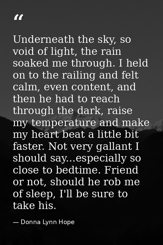 Underneath the sky, so void of light, the rain soaked me through. I held on to the railing and felt calm, even content,  — Donna Lynn Hope