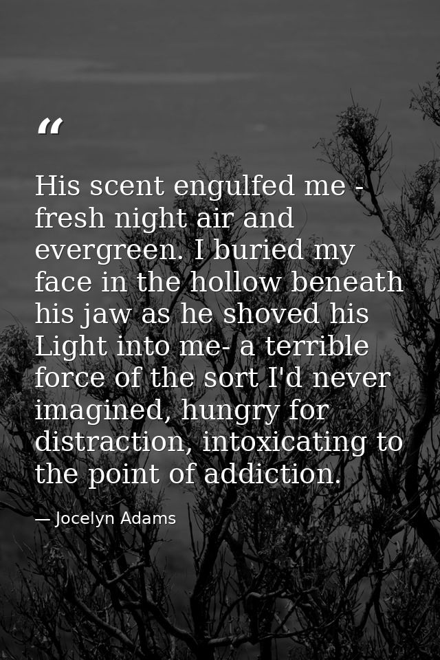 His scent engulfed me - fresh night air and evergreen. I buried my face in the hollow beneath his jaw as he shoved his L — Jocelyn Adams
