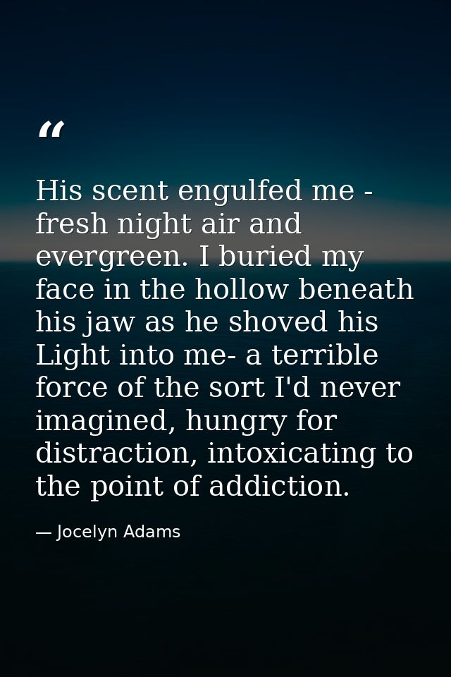 His scent engulfed me - fresh night air and evergreen. I buried my face in the hollow beneath his jaw as he shoved his L — Jocelyn Adams