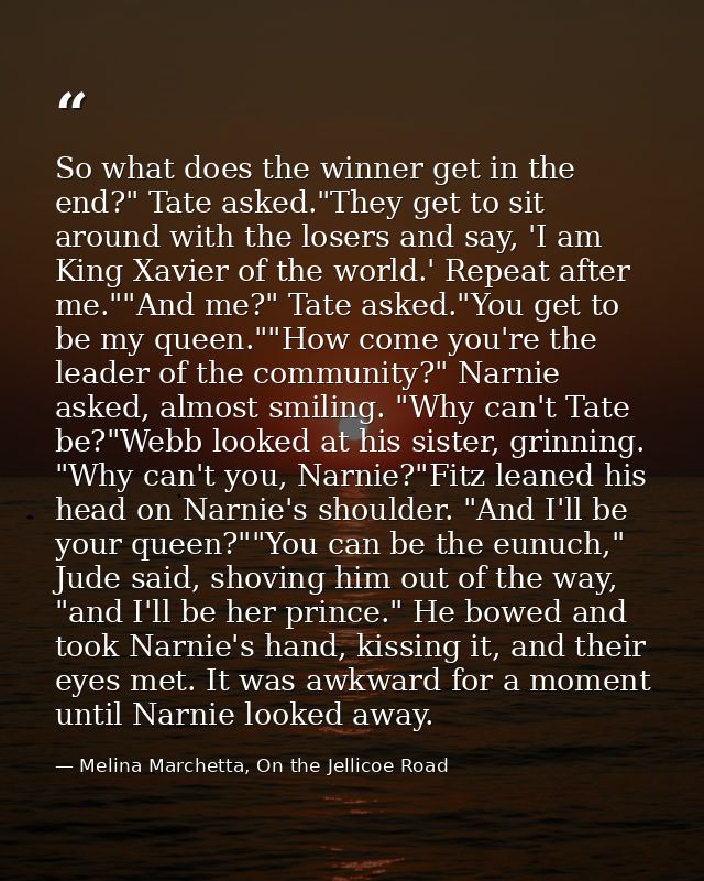 So what does the winner get in the end?" Tate asked."They get to sit around with the losers and say, 'I am King Xavier o — Melina Marchetta, On the Jellicoe Road