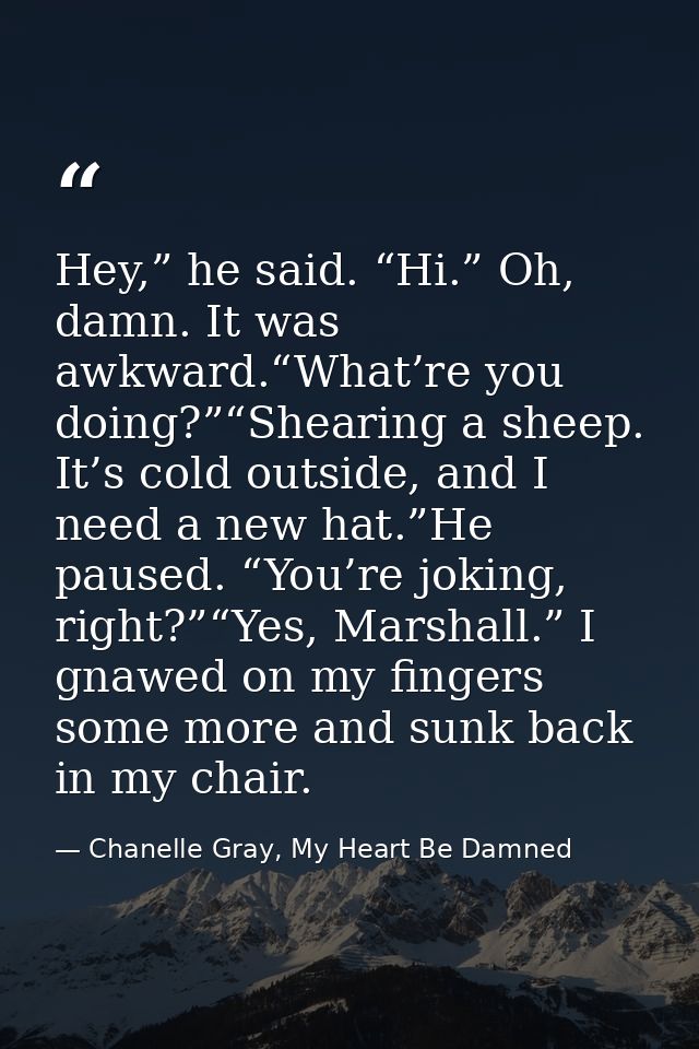 Hey,” he said. “Hi.” Oh, damn. It was awkward.“What’re you doing?”“Shearing a sheep. It’s cold outside, and I need a new — Chanelle Gray, My Heart Be Damned