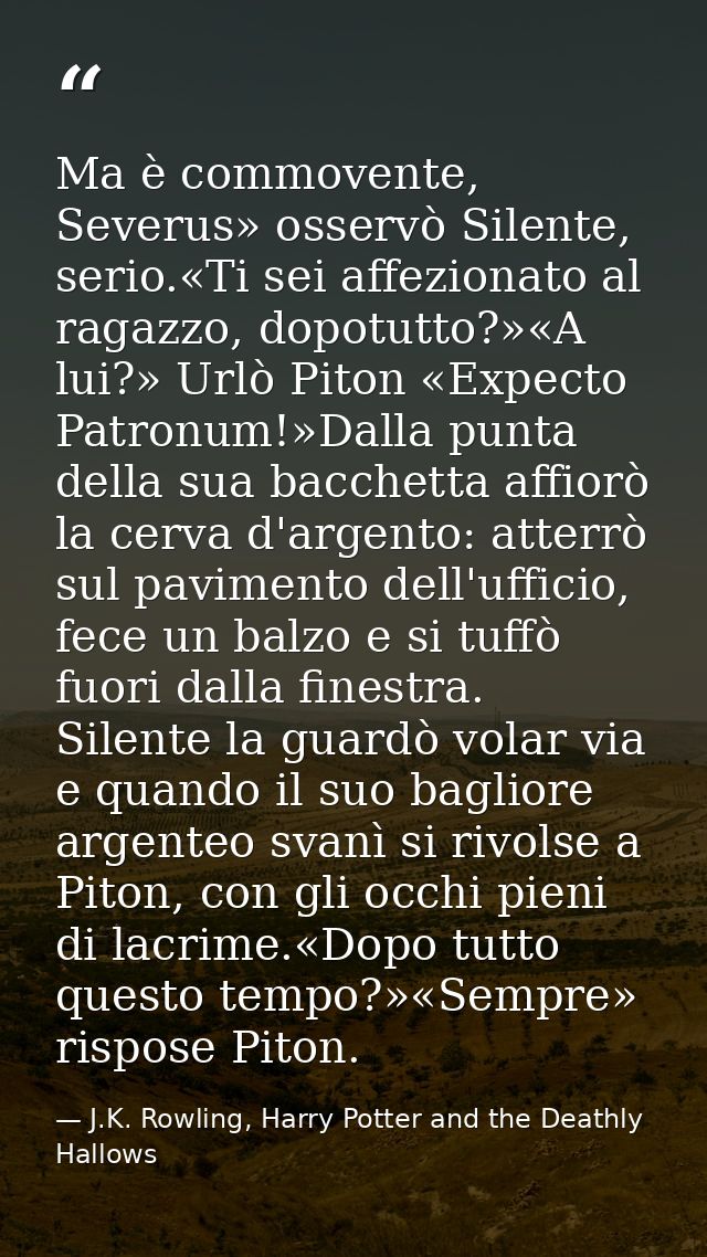 Ma è commovente, Severus» osservò Silente, serio.«Ti sei affezionato al ragazzo, dopotutto?»«A lui?» Urlò Piton «Expecto — J.K. Rowling, Harry Potter and the Deathly Hallows