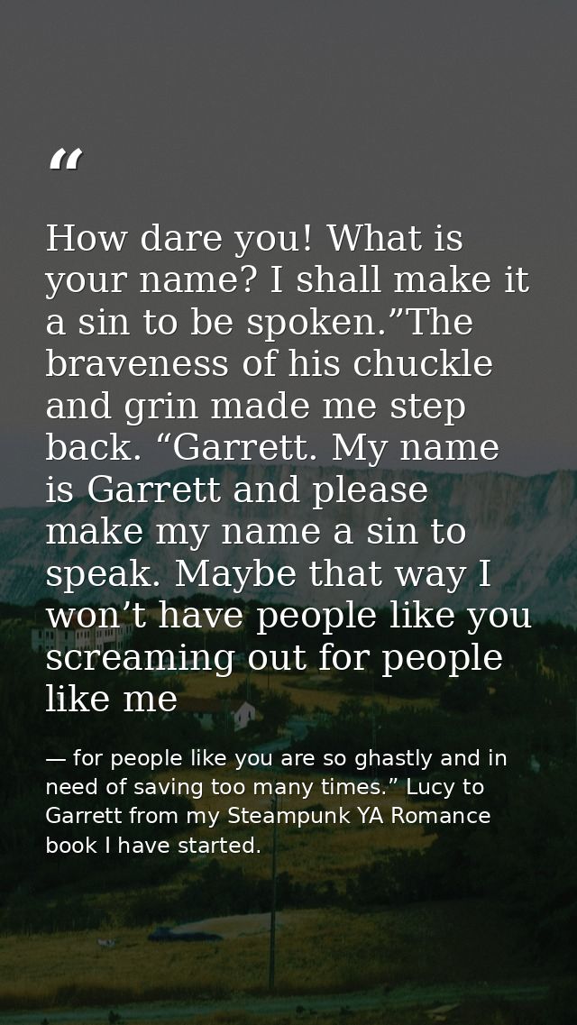 How dare you! What is your name? I shall make it a sin to be spoken.”The braveness of his chuckle and grin made me step  — for people like you are so ghastly and in need of saving too many times.” Lucy to Garrett from my Steampunk YA Romance book I have started.