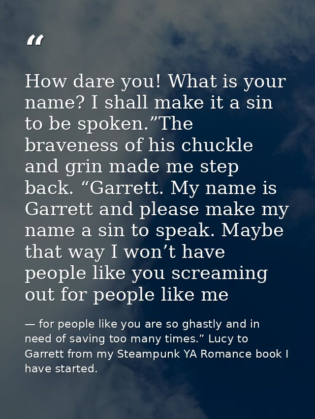 How dare you! What is your name? I shall make it a sin to be spoken.”The braveness of his chuckle and grin made me step  — for people like you are so ghastly and in need of saving too many times.” Lucy to Garrett from my Steampunk YA Romance book I have started.