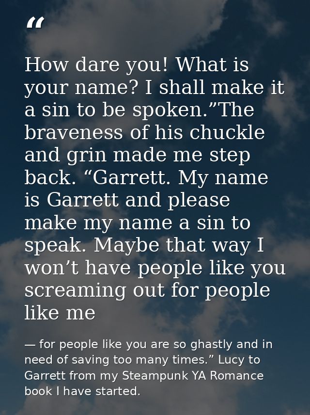 How dare you! What is your name? I shall make it a sin to be spoken.”The braveness of his chuckle and grin made me step  — for people like you are so ghastly and in need of saving too many times.” Lucy to Garrett from my Steampunk YA Romance book I have started.